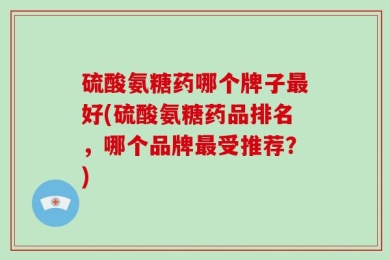 硫酸氨糖药哪个牌子最好(硫酸氨糖药品排名，哪个品牌最受推荐？)