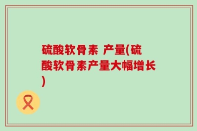 硫酸软骨素 产量(硫酸软骨素产量大幅增长)