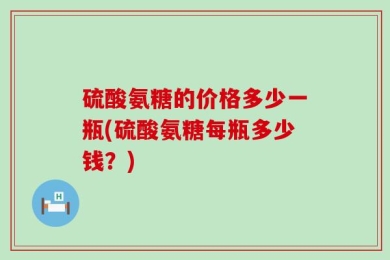 硫酸氨糖的价格多少一瓶(硫酸氨糖每瓶多少钱？)