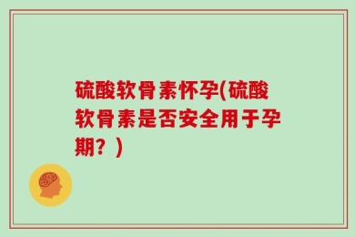 硫酸软骨素怀孕(硫酸软骨素是否安全用于孕期？)