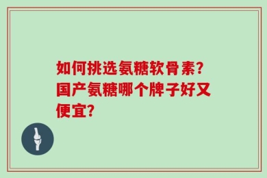 如何挑选氨糖软骨素？国产氨糖哪个牌子好又便宜？
