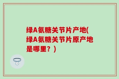 绿A氨糖关节片产地(绿A氨糖关节片原产地是哪里？)