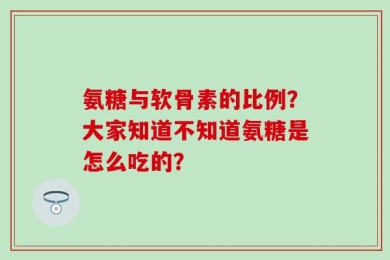 氨糖与软骨素的比例？大家知道不知道氨糖是怎么吃的？
