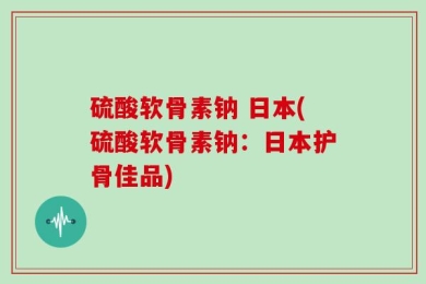 硫酸软骨素钠 日本(硫酸软骨素钠：日本护骨佳品)