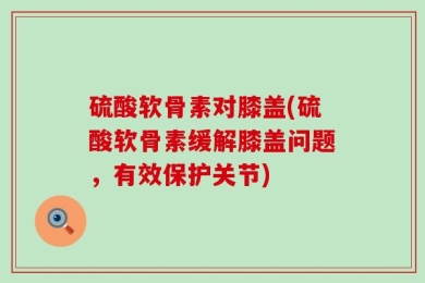 硫酸软骨素对膝盖(硫酸软骨素缓解膝盖问题，有效保护关节)