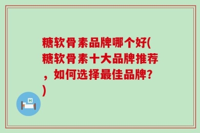 氨糖软骨素品牌哪个好(氨糖软骨素十大品牌推荐，如何选择最佳品牌？)