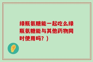 绿瓶氨糖能一起吃么绿瓶氨糖能与其他药物同时使用吗？)