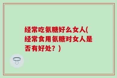经常吃氨糖好么女人(经常食用氨糖对女人是否有好处？)