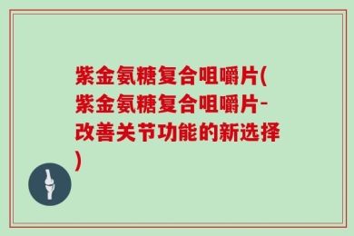紫金氨糖复合咀嚼片(紫金氨糖复合咀嚼片-改善关节功能的新选择)