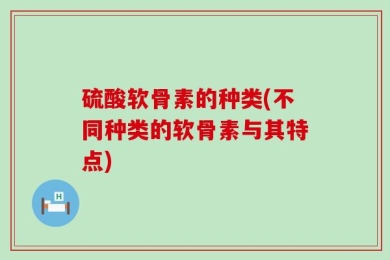硫酸软骨素的种类(不同种类的软骨素与其特点)