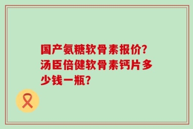 国产氨糖软骨素报价？汤臣倍健软骨素钙片多少钱一瓶？
