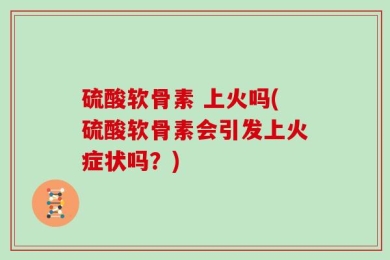 硫酸软骨素 上火吗(硫酸软骨素会引发上火症状吗？)