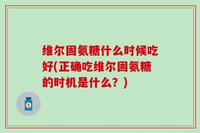 维尔固氨糖什么时候吃好(正确吃维尔固氨糖的时机是什么？)