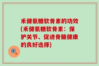 禾健氨糖软骨素的功效(禾健氨糖软骨素：保护关节、促进骨骼健康的良好选择)