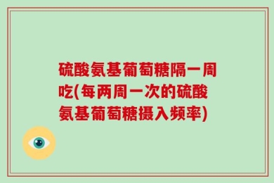 硫酸氨基葡萄糖隔一周吃(每两周一次的硫酸氨基葡萄糖摄入频率)