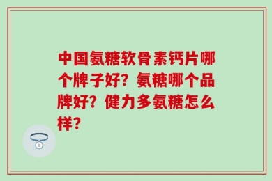 中国氨糖软骨素钙片哪个牌子好？氨糖哪个品牌好？健力多氨糖怎么样？