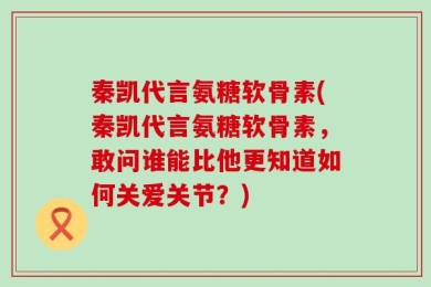 秦凯代言氨糖软骨素(秦凯代言氨糖软骨素，敢问谁能比他更知道如何关爱关节？)