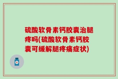 硫酸软骨素钙胶囊治腿疼吗(硫酸软骨素钙胶囊可缓解腿疼痛症状)