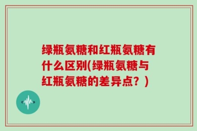 绿瓶氨糖和红瓶氨糖有什么区别(绿瓶氨糖与红瓶氨糖的差异点？)