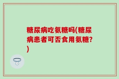 糖尿病吃氨糖吗(糖尿病患者可否食用氨糖？)