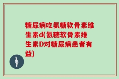 糖尿病吃氨糖软骨素维生素d(氨糖软骨素维生素D对糖尿病患者有益)