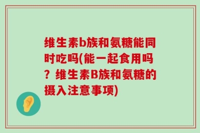 维生素b族和氨糖能同时吃吗(能一起食用吗？维生素B族和氨糖的摄入注意事项)