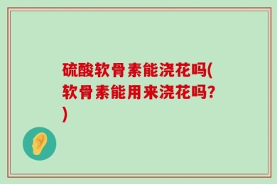 硫酸软骨素能浇花吗(软骨素能用来浇花吗？)