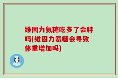 维固力氨糖吃多了会胖吗(维固力氨糖会导致体重增加吗)