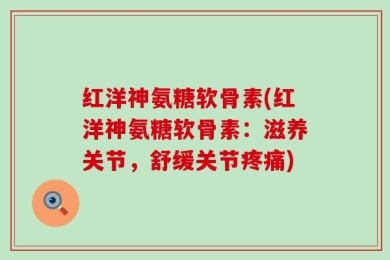 红洋神氨糖软骨素(红洋神氨糖软骨素：滋养关节，舒缓关节疼痛)