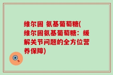 维尔固 氨基葡萄糖(维尔固氨基葡萄糖：缓解关节问题的全方位营养保障)