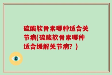 硫酸软骨素哪种适合关节病(硫酸软骨素哪种适合缓解关节病？)