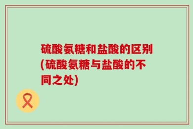 硫酸氨糖和盐酸的区别(硫酸氨糖与盐酸的不同之处)