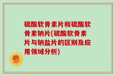 硫酸软骨素片和硫酸软骨素钠片(硫酸软骨素片与钠盐片的区别及应用领域分析)