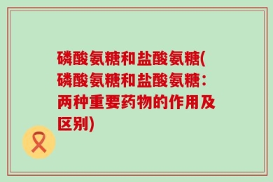 磷酸氨糖和盐酸氨糖(磷酸氨糖和盐酸氨糖：两种重要药物的作用及区别)
