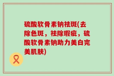 硫酸软骨素钠祛斑(去除色斑，祛除瑕疵，硫酸软骨素钠助力美白完美肌肤)