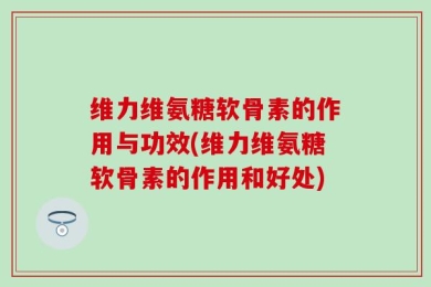 维力维氨糖软骨素的作用与功效(维力维氨糖软骨素的作用和好处)