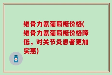 维骨力氨葡萄糖价格(维骨力氨葡萄糖价格降低，对关节炎患者更加实惠)
