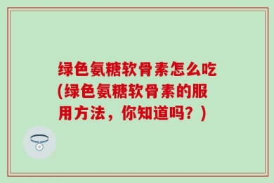 绿色氨糖软骨素怎么吃(绿色氨糖软骨素的服用方法，你知道吗？)