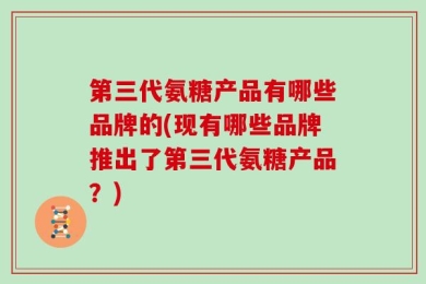 第三代氨糖产品有哪些品牌的(现有哪些品牌推出了第三代氨糖产品？)