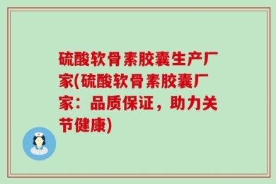 硫酸软骨素胶囊生产厂家(硫酸软骨素胶囊厂家：品质保证，助力关节健康)