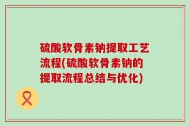 硫酸软骨素钠提取工艺流程(硫酸软骨素钠的提取流程总结与优化)