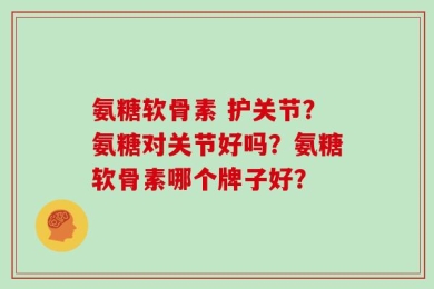 氨糖软骨素 护关节？氨糖对关节好吗？氨糖软骨素哪个牌子好？