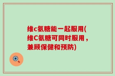 维c氨糖能一起服用(维C氨糖可同时服用，兼顾保健和预防)