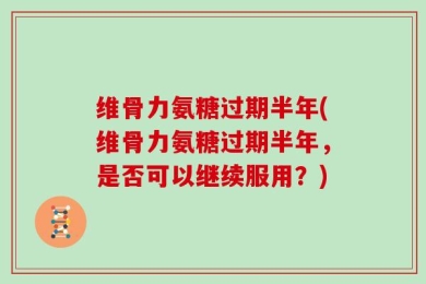 维骨力氨糖过期半年(维骨力氨糖过期半年，是否可以继续服用？)
