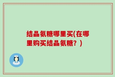 结晶氨糖哪里买(在哪里购买结晶氨糖？)
