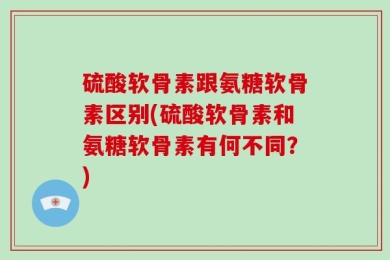 硫酸软骨素跟氨糖软骨素区别(硫酸软骨素和氨糖软骨素有何不同？)
