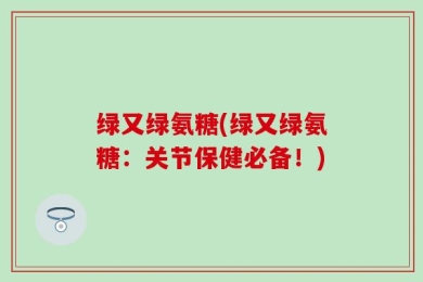 绿又绿氨糖(绿又绿氨糖：关节保健必备！)