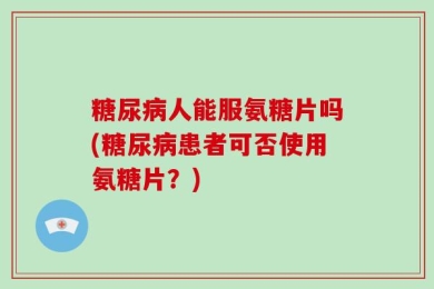 糖尿病人能服氨糖片吗(糖尿病患者可否使用氨糖片？)