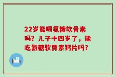 22岁能喝氨糖软骨素吗？儿子十四岁了，能吃氨糖软骨素钙片吗？