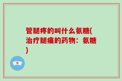 管腿疼的叫什么氨糖(治疗腿痛的药物：氨糖)